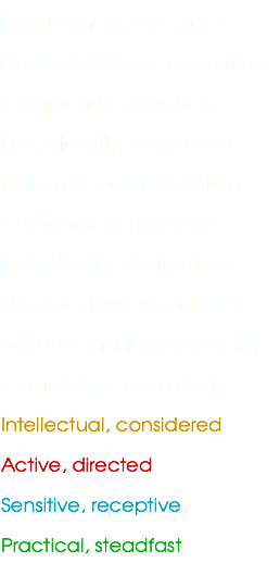 Pure Element, root, seed
Duality, balance, opposition
Compromise, creation
Rest, stability, foundation
Time, mid-point, transition
Compassion, harmony
Individuality, abstraction
Struggle, tension, equality
Solitude, mastery, spirituality
Completion, complexity
Intellectual, considered
Active, directed
Sensitive, receptive
Practical, steadfast